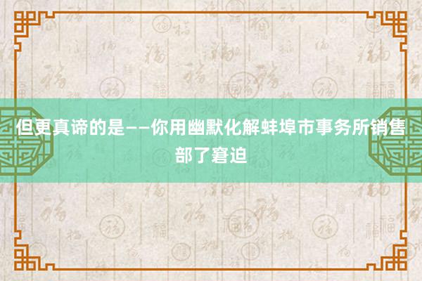 但更真谛的是——你用幽默化解蚌埠市事务所销售部了窘迫